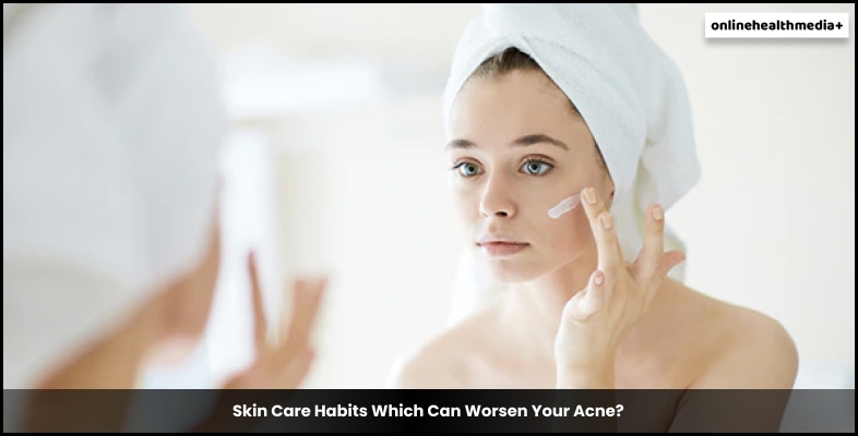 Skin Care Habits Which Can Worsen Your Acne
